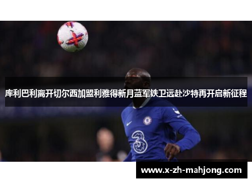 库利巴利离开切尔西加盟利雅得新月蓝军铁卫远赴沙特再开启新征程