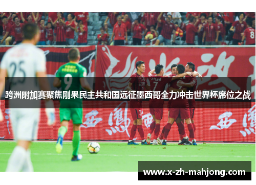 跨洲附加赛聚焦刚果民主共和国远征墨西哥全力冲击世界杯席位之战