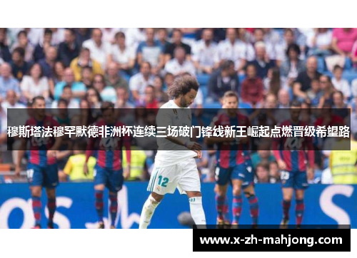 穆斯塔法穆罕默德非洲杯连续三场破门锋线新王崛起点燃晋级希望路